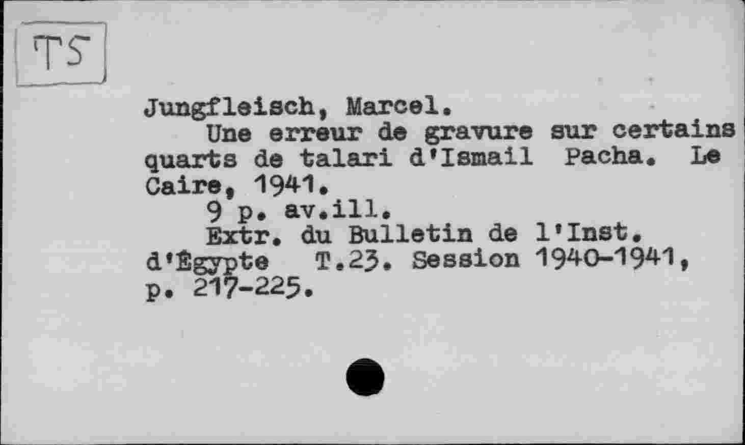 ﻿TS
Jungfleisch, Marcel.
Une erreur de gravure sur certains quarts de talari d’Ismail Pacha. Le Caire, 1941.
9 p* av.ill.
Extr. du Bulletin de l’Inst. d’Egypte	T.23. Session 1940-19*1,
p. 217-225.